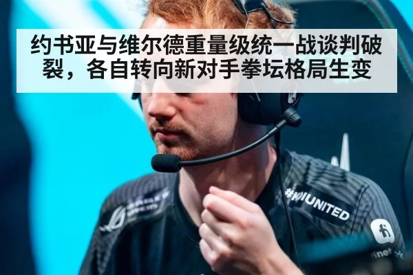 约书亚与维尔德重量级统一战谈判破裂，各自转向新对手拳坛格局生变