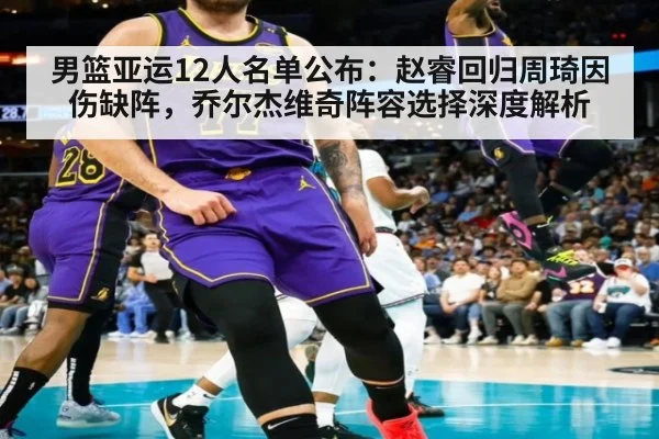 男篮亚运12人名单公布：赵睿回归周琦因伤缺阵，乔尔杰维奇阵容选择深度解析