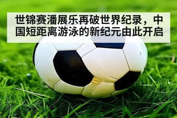 世锦赛潘展乐再破世界纪录,中国短距离游泳的新纪元由此开启