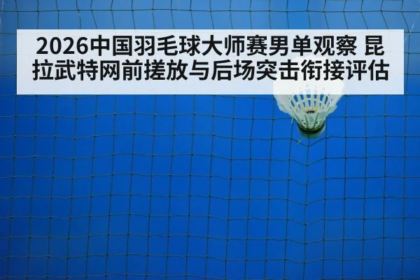 2026中国羽毛球大师赛男单观察 昆拉武特网前搓放与后场突击衔接评估
