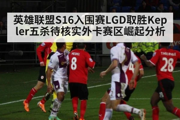 英雄联盟S16入围赛LGD取胜Kepler五杀待核实外卡赛区崛起分析
